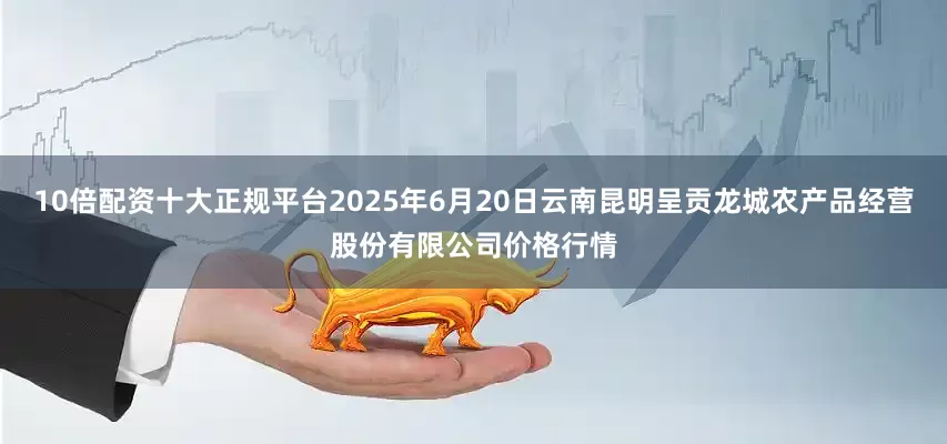 10倍配资十大正规平台2025年6月20日云南昆明呈贡龙城农产品经营股份有限公司价格行情