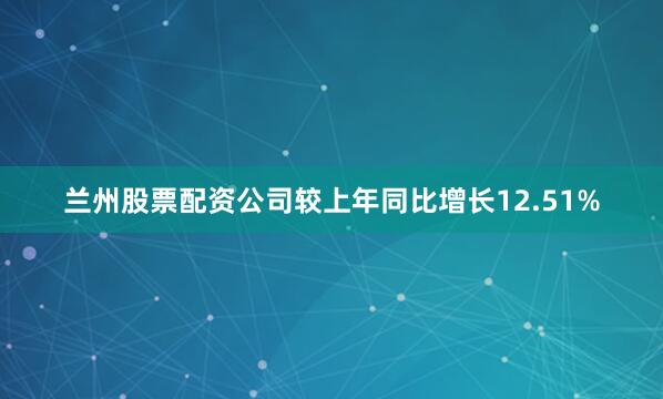 兰州股票配资公司较上年同比增长12.51%