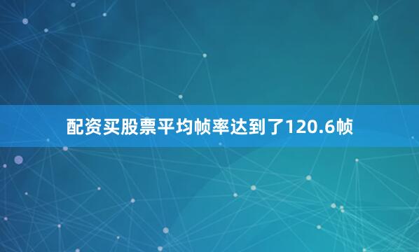 配资买股票平均帧率达到了120.6帧