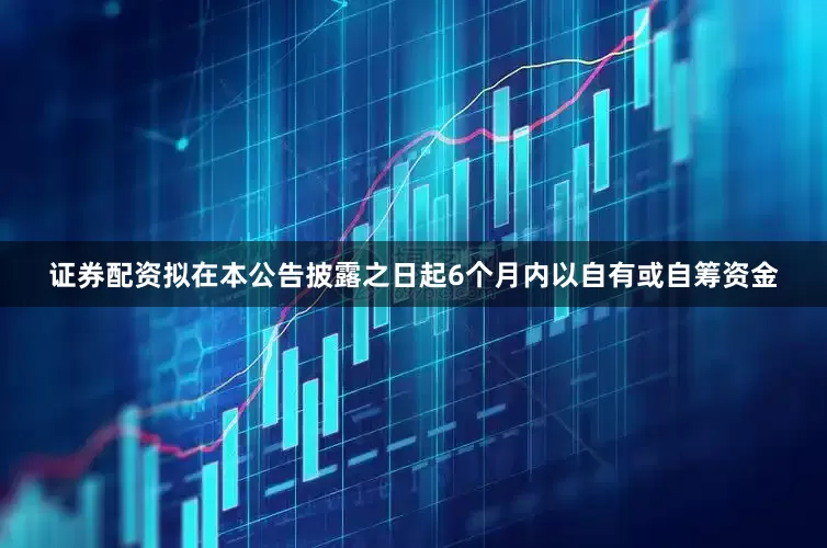 证券配资拟在本公告披露之日起6个月内以自有或自筹资金