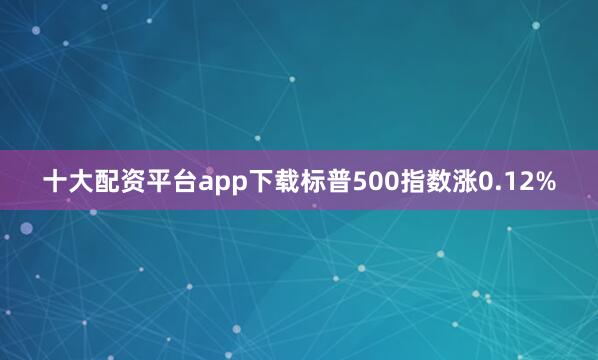 十大配资平台app下载标普500指数涨0.12%