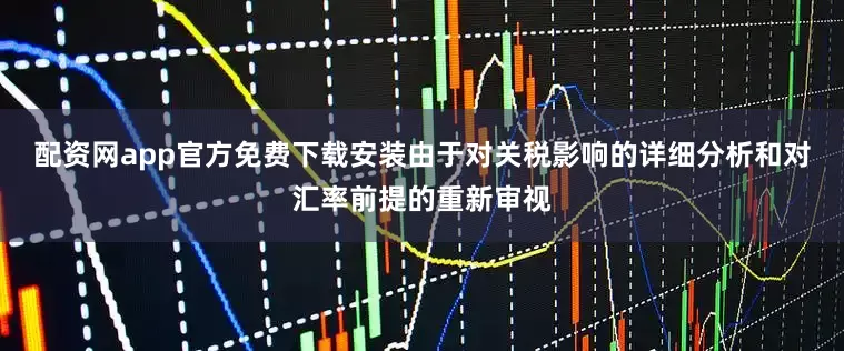 配资网app官方免费下载安装由于对关税影响的详细分析和对汇率前提的重新审视
