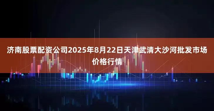济南股票配资公司2025年8月22日天津武清大沙河批发市场价格行情